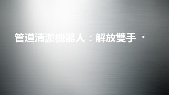 管道清淤機器人：解放雙手，拯救城市！